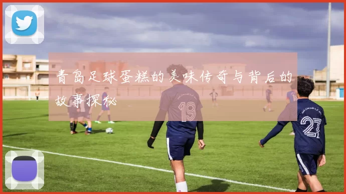 青岛足球蛋糕的美味传奇与背后的故事探秘