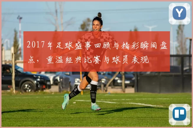 2017年足球盛事回顾与精彩瞬间盘点，重温经典比赛与球员表现