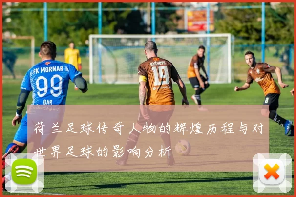 荷兰足球传奇人物的辉煌历程与对世界足球的影响分析