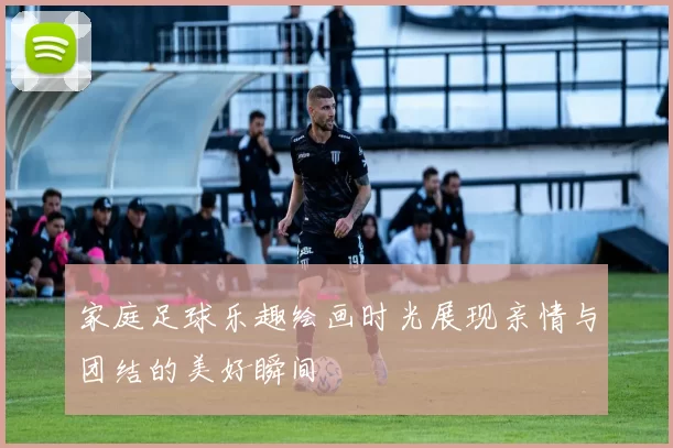 家庭足球乐趣绘画时光展现亲情与团结的美好瞬间