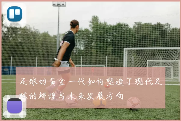 足球的黄金一代如何塑造了现代足球的辉煌与未来发展方向